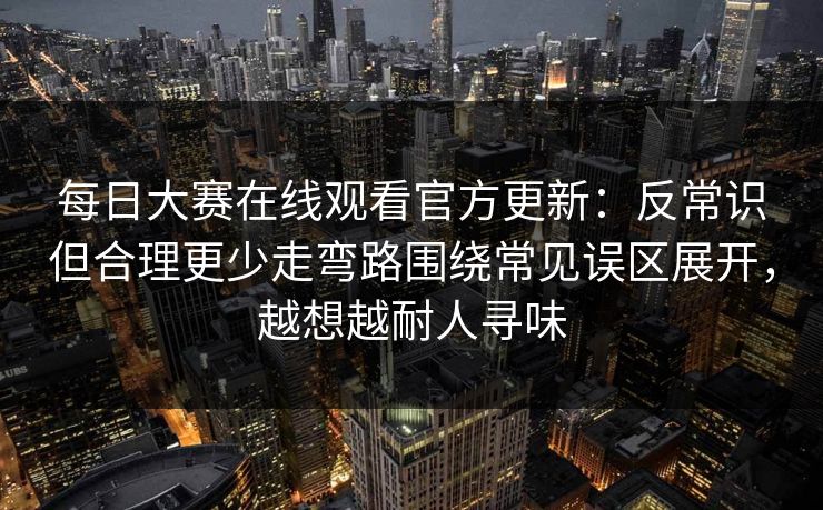 每日大赛在线观看官方更新：反常识但合理更少走弯路围绕常见误区展开，越想越耐人寻味