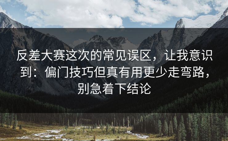 反差大赛这次的常见误区，让我意识到：偏门技巧但真有用更少走弯路，别急着下结论