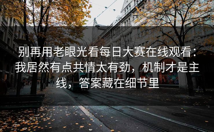 别再用老眼光看每日大赛在线观看：我居然有点共情太有劲，机制才是主线，答案藏在细节里