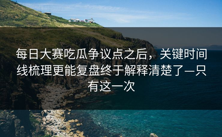 每日大赛吃瓜争议点之后，关键时间线梳理更能复盘终于解释清楚了—只有这一次