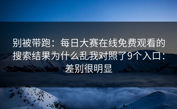 别被带跑：每日大赛在线免费观看的搜索结果为什么乱我对照了9个入口：差别很明显