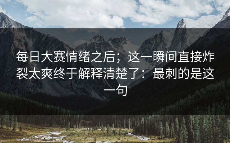 每日大赛情绪之后；这一瞬间直接炸裂太爽终于解释清楚了：最刺的是这一句