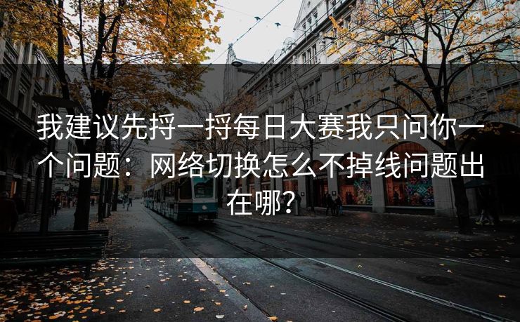 我建议先捋一捋每日大赛我只问你一个问题：网络切换怎么不掉线问题出在哪？