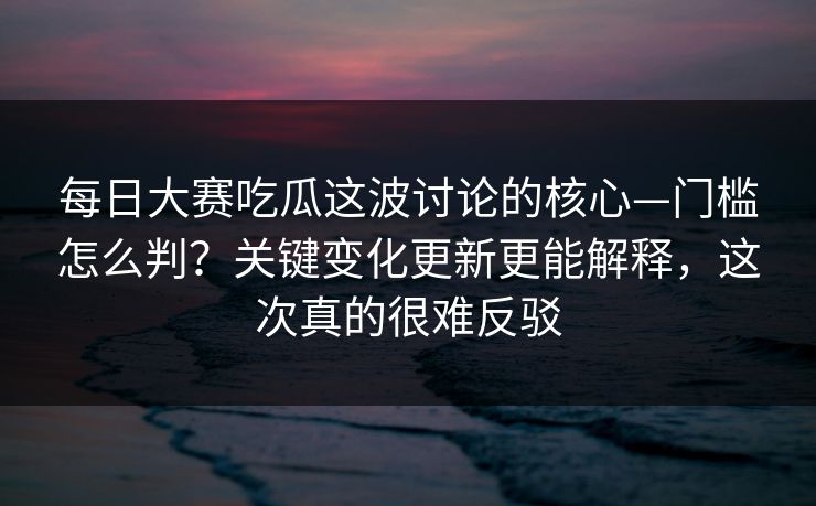 每日大赛吃瓜这波讨论的核心—门槛怎么判？关键变化更新更能解释，这次真的很难反驳