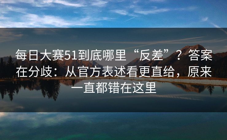 每日大赛51到底哪里“反差”？答案在分歧：从官方表述看更直给，原来一直都错在这里