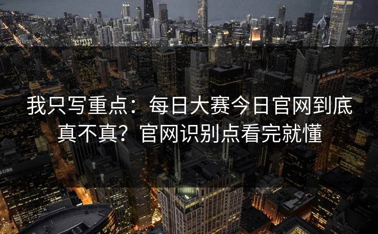 我只写重点：每日大赛今日官网到底真不真？官网识别点看完就懂