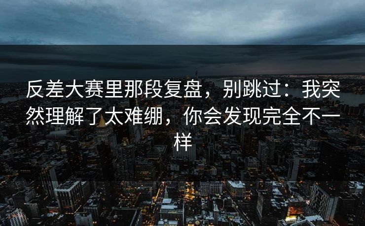 反差大赛里那段复盘，别跳过：我突然理解了太难绷，你会发现完全不一样