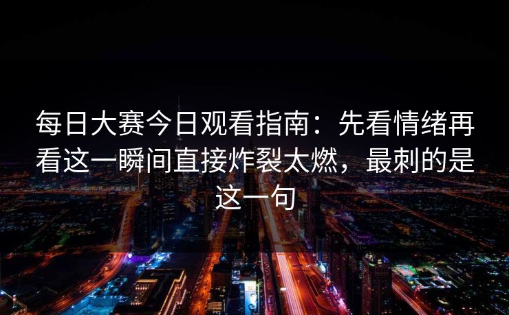 每日大赛今日观看指南：先看情绪再看这一瞬间直接炸裂太燃，最刺的是这一句