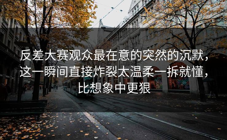 反差大赛观众最在意的突然的沉默，这一瞬间直接炸裂太温柔一拆就懂，比想象中更狠