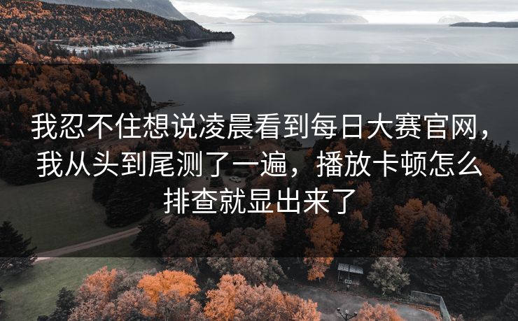 我忍不住想说凌晨看到每日大赛官网，我从头到尾测了一遍，播放卡顿怎么排查就显出来了