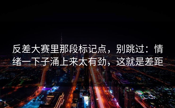 反差大赛里那段标记点，别跳过：情绪一下子涌上来太有劲，这就是差距