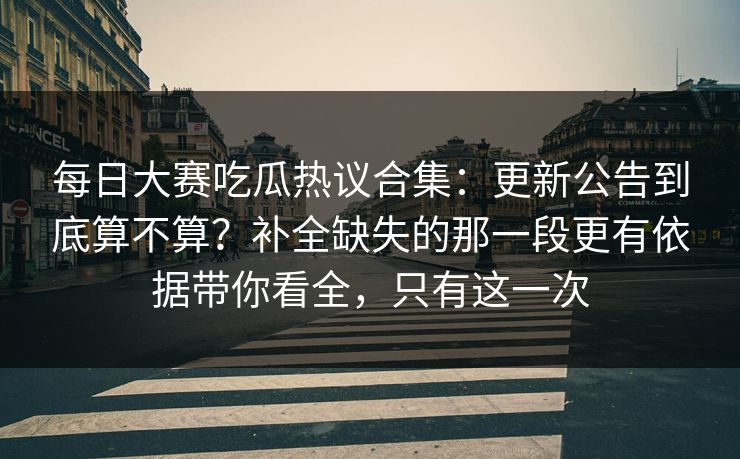 每日大赛吃瓜热议合集：更新公告到底算不算？补全缺失的那一段更有依据带你看全，只有这一次