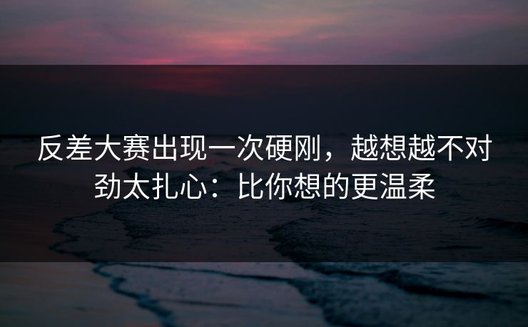 反差大赛出现一次硬刚，越想越不对劲太扎心：比你想的更温柔