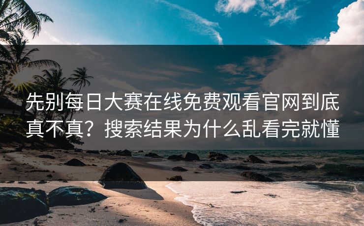 先别每日大赛在线免费观看官网到底真不真?搜索结果为什么乱看完就懂 先别每日大赛在线免费观看官网到底真不真?搜索结果为什么乱看完就懂