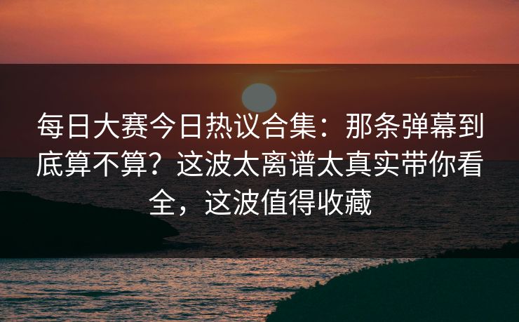 每日大赛今日热议合集:那条弹幕到底算不算?这波太离谱太真实带你看全,这波值得收藏 每日大赛今日热议合集:那条弹幕到底算不算?这波太离谱太真实带你看全,这波值得收藏