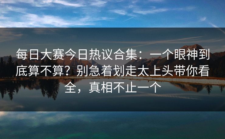 每日大赛今日热议合集：一个眼神到底算不算？别急着划走太上头带你看全，真相不止一个