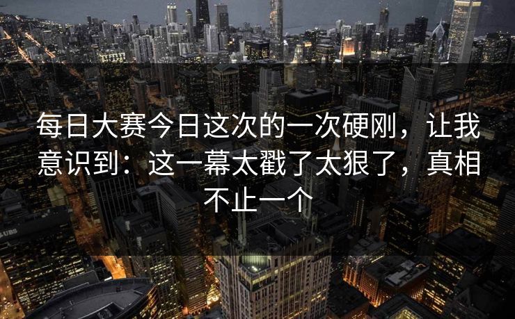 每日大赛今日这次的一次硬刚，让我意识到：这一幕太戳了太狠了，真相不止一个