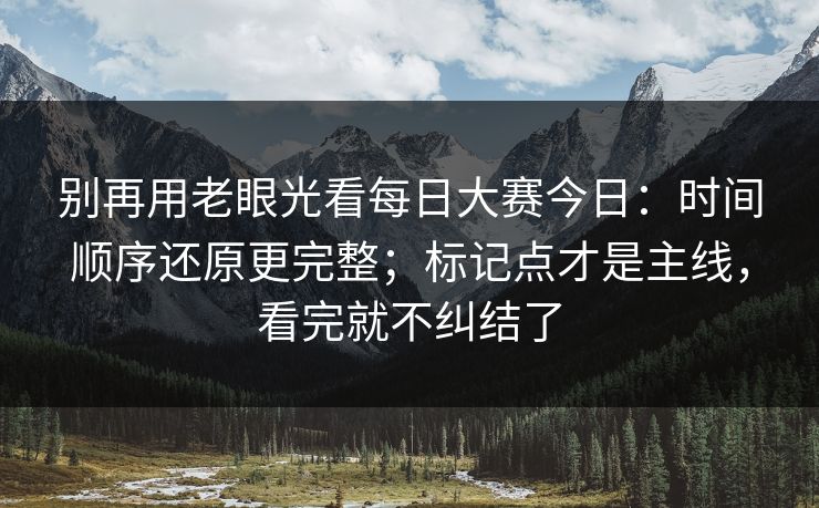 别再用老眼光看每日大赛今日：时间顺序还原更完整；标记点才是主线，看完就不纠结了