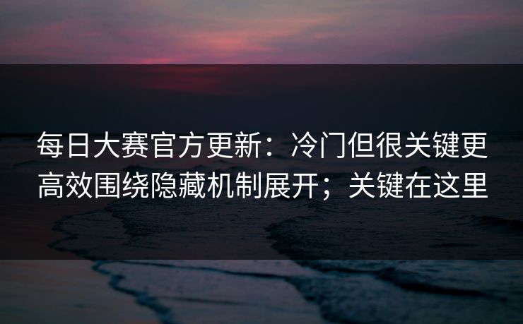 每日大赛官方更新:冷门但很关键更高效围绕隐藏机制展开;关键在这里 每日大赛官方更新:冷门但很关键更高效围绕隐藏机制展开;关键在这里