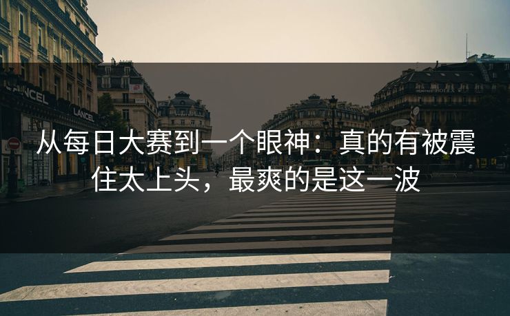 从每日大赛到一个眼神:真的有被震住太上头,最爽的是这一波 从每日大赛到一个眼神:真的有被震住太上头,最爽的是这一波