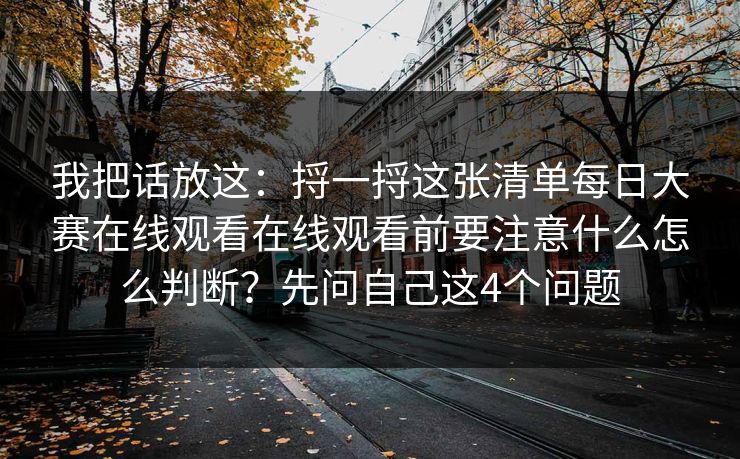 我把话放这:捋一捋这张清单每日大赛在线观看在线观看前要注意什么怎么判断?先问自己这4个问题 我把话放这:捋一捋这张清单每日大赛在线观看在线观看前要注意什么怎么判断?先问自己这4个问题