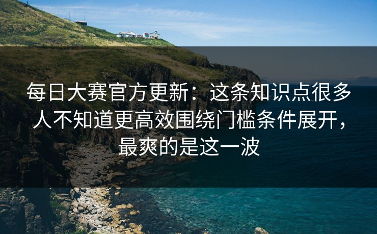 每日大赛官方更新:这条知识点很多人不知道更高效围绕门槛条件展开,最爽的是这一波 每日大赛官方更新:这条知识点很多人不知道更高效围绕门槛条件展开,最爽的是这一波