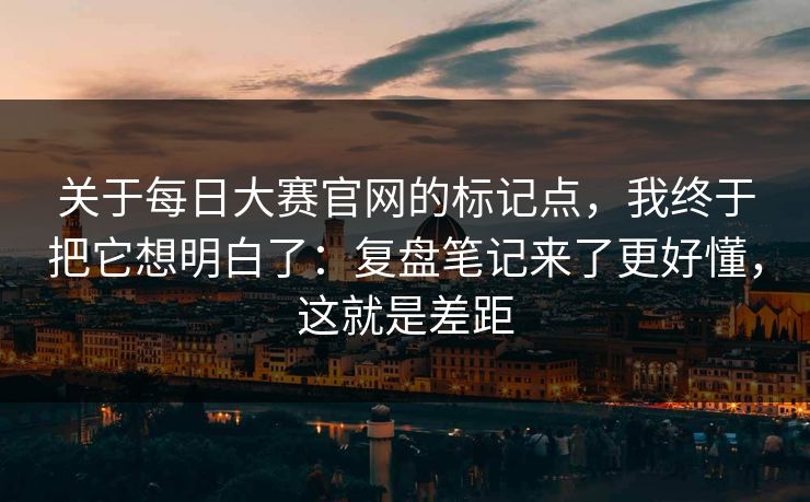 关于每日大赛官网的标记点,我终于把它想明白了:复盘笔记来了更好懂,这就是差距 关于每日大赛官网的标记点,我终于把它想明白了:复盘笔记来了更好懂,这就是差距