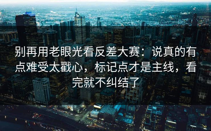 别再用老眼光看反差大赛:说真的有点难受太戳心,标记点才是主线,看完就不纠结了 别再用老眼光看反差大赛:说真的有点难受太戳心,标记点才是主线,看完就不纠结了