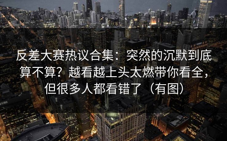 反差大赛热议合集:突然的沉默到底算不算?越看越上头太燃带你看全,但很多人都看错了(有图) 反差大赛热议合集:突然的沉默到底算不算?越看越上头太燃带你看全,但很多人都看错了(有图)