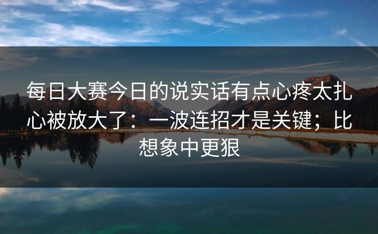 每日大赛今日的说实话有点心疼太扎心被放大了：一波连招才是关键；比想象中更狠