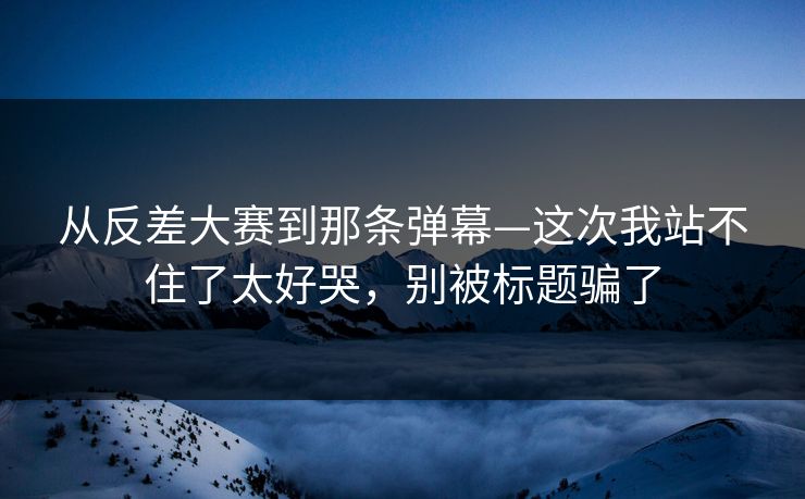 从反差大赛到那条弹幕—这次我站不住了太好哭，别被标题骗了