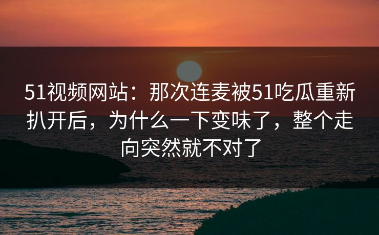 51视频网站：那次连麦被51吃瓜重新扒开后，为什么一下变味了，整个走向突然就不对了