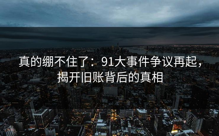 真的绷不住了:91大事件争议再起,揭开旧账背后的真相 真的绷不住了:91大事件争议再起,揭开旧账背后的真相
