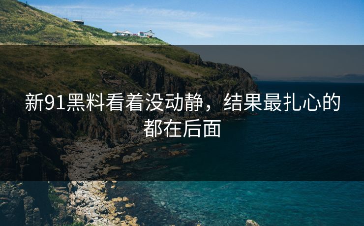 新91黑料看着没动静，结果最扎心的都在后面
